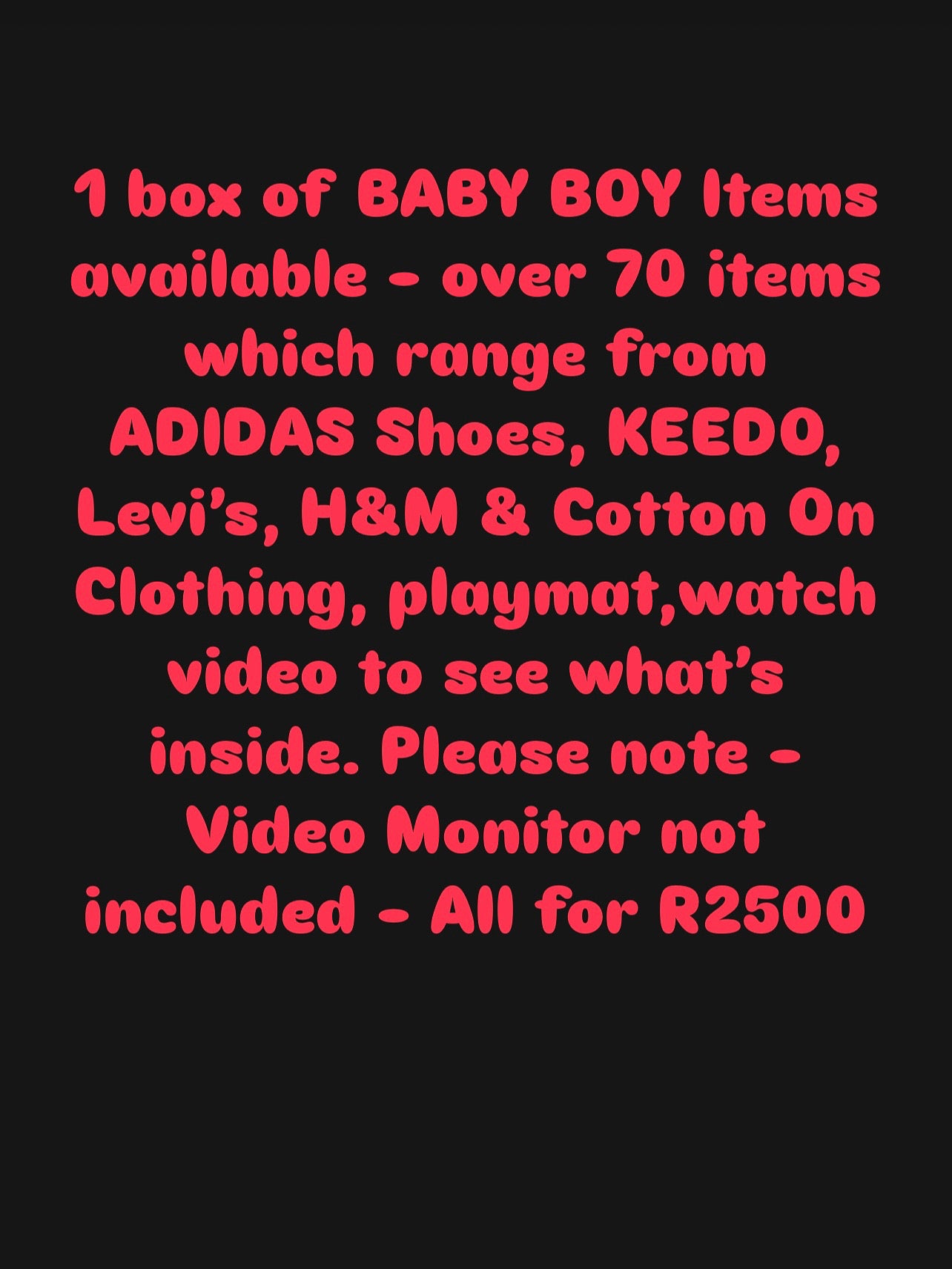 1 box of BABY BOY Items available - over 70 items which range from ADIDAS Shoes, KEEDO, Levi’s, H&M Clothing, XL Baby Playmat ,watch video to see what’s inside. Please note - Video Monitor not included